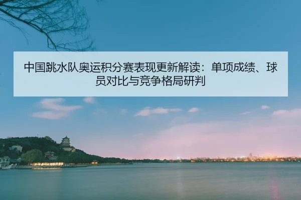 中国跳水队奥运积分赛表现更新解读：单项成绩、球员对比与竞争格局研判 - CBA
